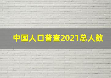 中国人口普查2021总人数