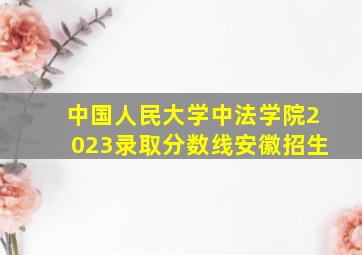 中国人民大学中法学院2023录取分数线安徽招生