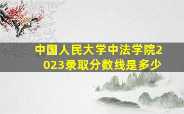 中国人民大学中法学院2023录取分数线是多少