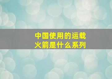 中国使用的运载火箭是什么系列