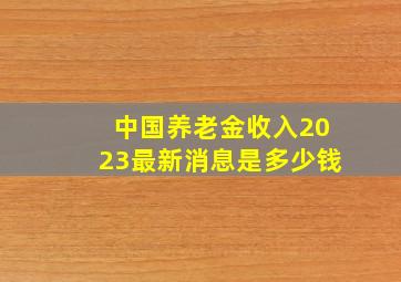 中国养老金收入2023最新消息是多少钱