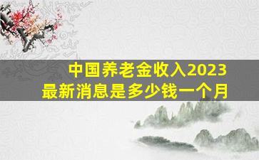 中国养老金收入2023最新消息是多少钱一个月