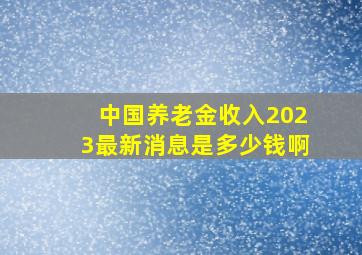 中国养老金收入2023最新消息是多少钱啊