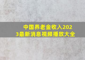 中国养老金收入2023最新消息视频播放大全