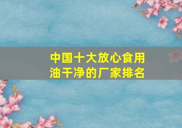 中国十大放心食用油干净的厂家排名