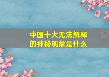 中国十大无法解释的神秘现象是什么