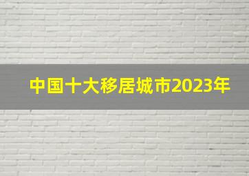 中国十大移居城市2023年