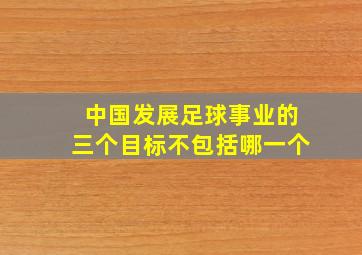 中国发展足球事业的三个目标不包括哪一个