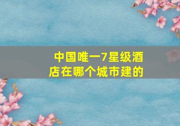 中国唯一7星级酒店在哪个城市建的