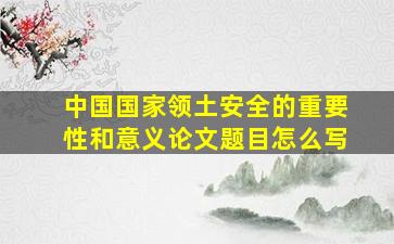 中国国家领土安全的重要性和意义论文题目怎么写