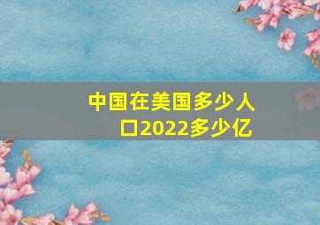 中国在美国多少人口2022多少亿