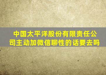 中国太平洋股份有限责任公司主动加微信聊性的话要去吗