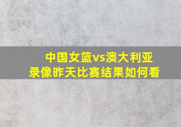 中国女篮vs澳大利亚录像昨天比赛结果如何看