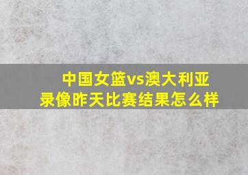 中国女篮vs澳大利亚录像昨天比赛结果怎么样