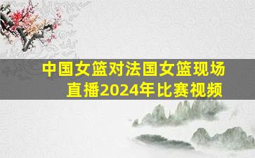 中国女篮对法国女篮现场直播2024年比赛视频