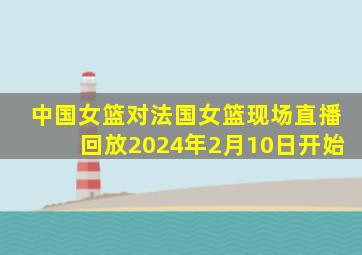 中国女篮对法国女篮现场直播回放2024年2月10日开始