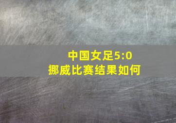 中国女足5:0挪威比赛结果如何