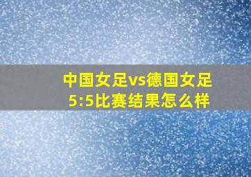 中国女足vs德国女足5:5比赛结果怎么样