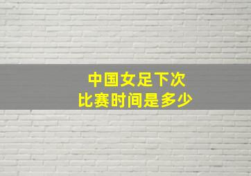 中国女足下次比赛时间是多少