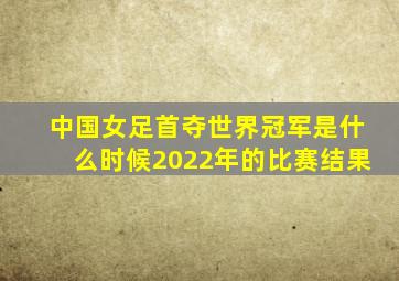 中国女足首夺世界冠军是什么时候2022年的比赛结果