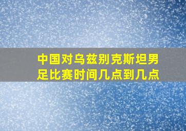 中国对乌兹别克斯坦男足比赛时间几点到几点