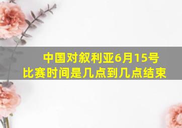 中国对叙利亚6月15号比赛时间是几点到几点结束