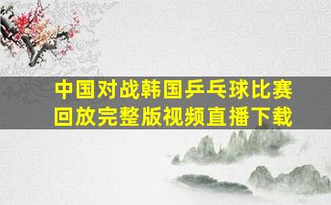 中国对战韩国乒乓球比赛回放完整版视频直播下载