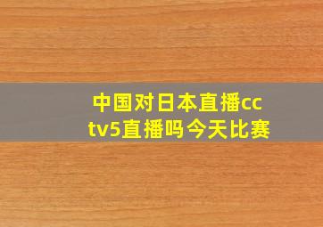 中国对日本直播cctv5直播吗今天比赛