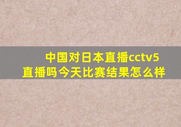 中国对日本直播cctv5直播吗今天比赛结果怎么样