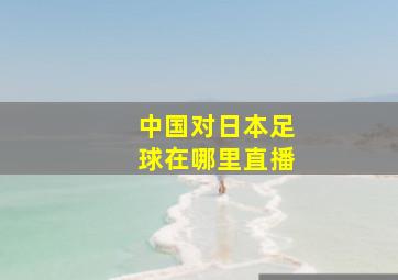 中国对日本足球在哪里直播