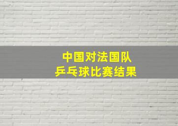 中国对法国队乒乓球比赛结果