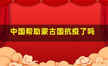 中国帮助蒙古国抗疫了吗