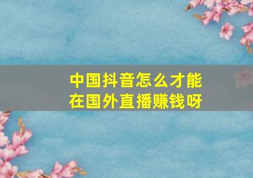 中国抖音怎么才能在国外直播赚钱呀