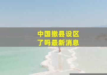 中国撤县设区了吗最新消息