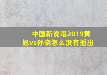 中国新说唱2019黄旭vs孙晓怎么没有播出