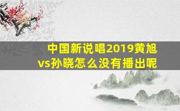 中国新说唱2019黄旭vs孙晓怎么没有播出呢