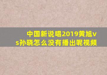 中国新说唱2019黄旭vs孙晓怎么没有播出呢视频