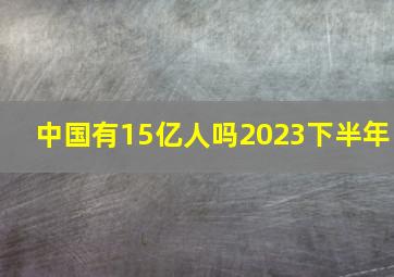 中国有15亿人吗2023下半年