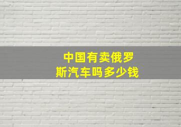 中国有卖俄罗斯汽车吗多少钱