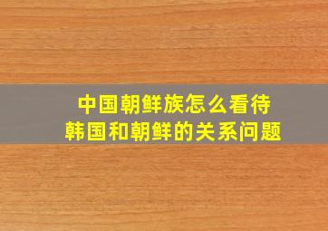 中国朝鲜族怎么看待韩国和朝鲜的关系问题