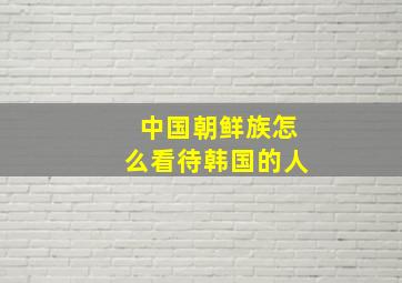 中国朝鲜族怎么看待韩国的人