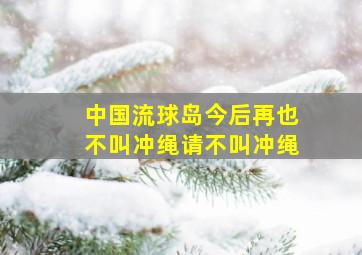 中国流球岛今后再也不叫冲绳请不叫冲绳