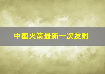 中国火箭最新一次发射