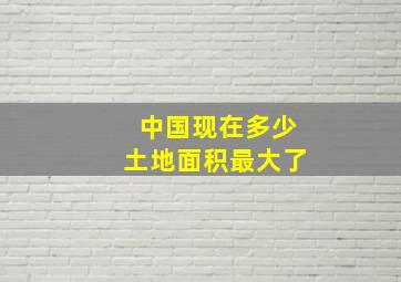 中国现在多少土地面积最大了