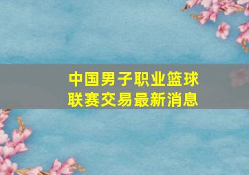 中国男子职业篮球联赛交易最新消息