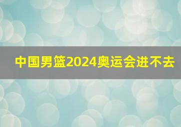 中国男篮2024奥运会进不去