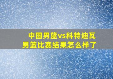 中国男篮vs科特迪瓦男篮比赛结果怎么样了