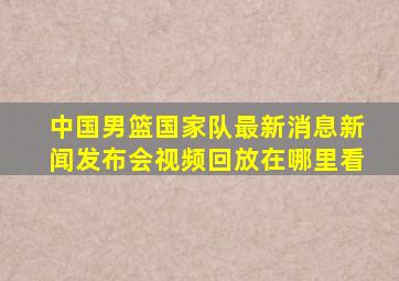 中国男篮国家队最新消息新闻发布会视频回放在哪里看