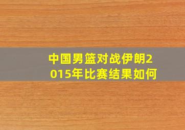 中国男篮对战伊朗2015年比赛结果如何