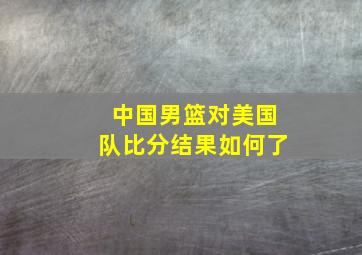 中国男篮对美国队比分结果如何了